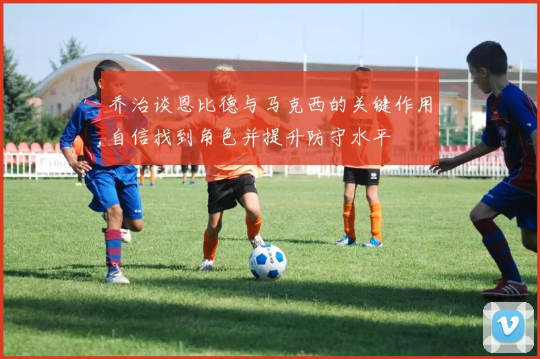 乔治谈恩比德与马克西的关键作用自信找到角色并提升防守水平