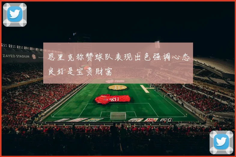 恩里克称赞球队表现出色强调心态良好是宝贵财富