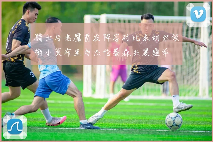 骑士与老鹰首发阵容对比米切尔领衔小莫布里与杰伦泰森共襄盛举