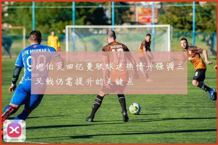 姆伯莫回忆曼联球迷热情并强调三叉戟仍需提升的关键点