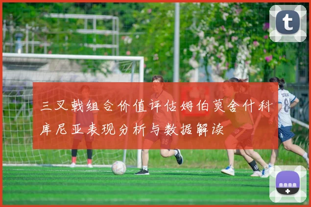 三叉戟组合价值评估姆伯莫舍什科库尼亚表现分析与数据解读