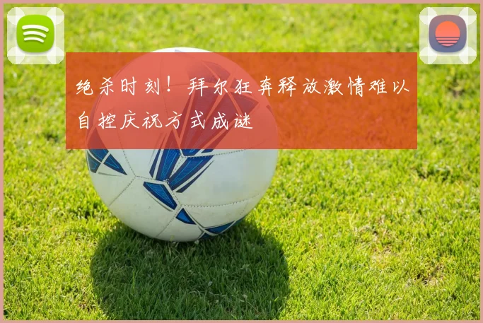 绝杀时刻！拜尔狂奔释放激情难以自控庆祝方式成谜