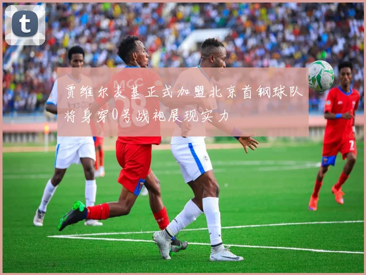 贾维尔麦基正式加盟北京首钢球队将身穿0号战袍展现实力