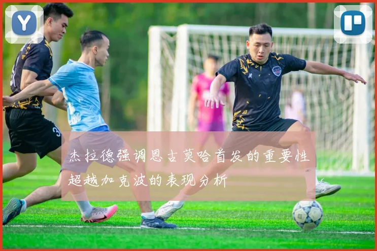 杰拉德强调恩古莫哈首发的重要性超越加克波的表现分析