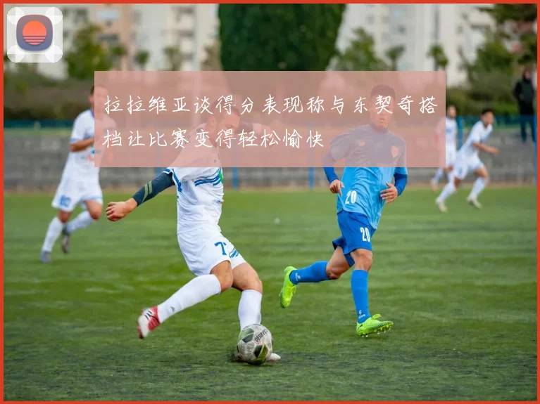 拉拉维亚谈得分表现称与东契奇搭档让比赛变得轻松愉快