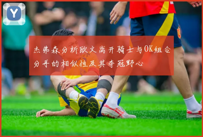 杰弗森分析欧文离开骑士与OK组合分手的相似性及其夺冠野心