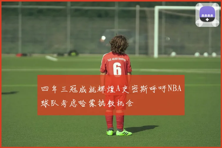 四年三冠成就辉煌A史密斯呼吁NBA球队考虑哈蒙执教机会