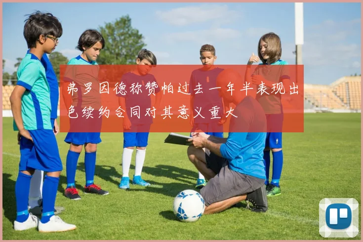 弗罗因德称赞帕过去一年半表现出色续约合同对其意义重大