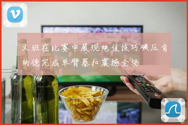 文班在比赛中展现绝佳技巧碾压肯纳德完成单臂暴扣震撼全场