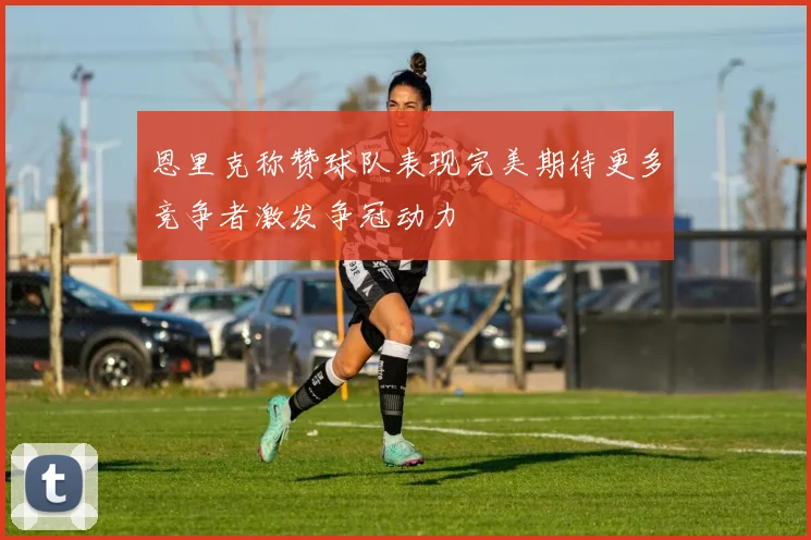 恩里克称赞球队表现完美期待更多竞争者激发争冠动力