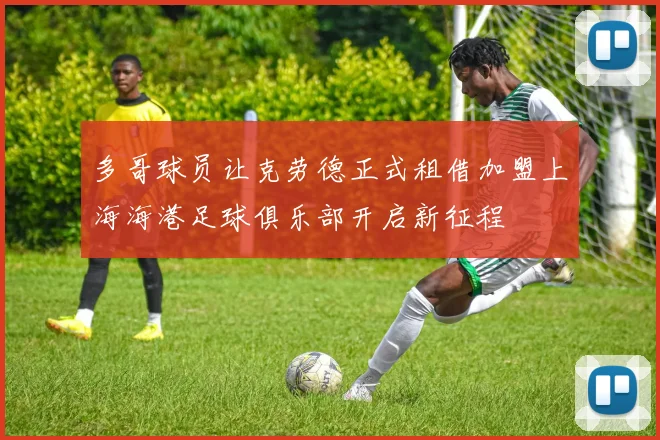 多哥球员让克劳德正式租借加盟上海海港足球俱乐部开启新征程