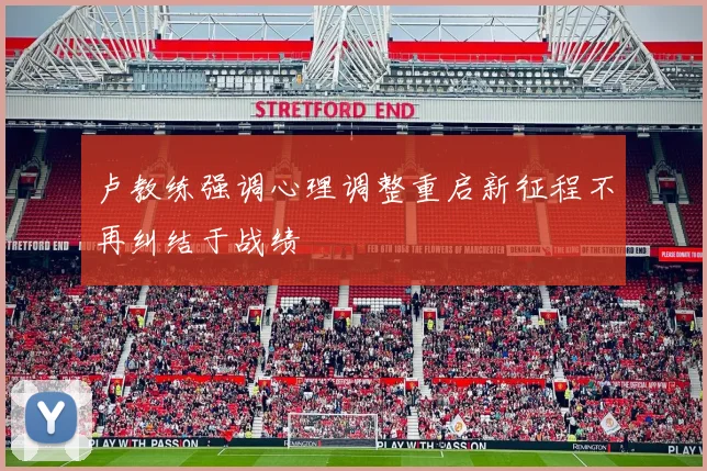 卢教练强调心理调整重启新征程不再纠结于战绩