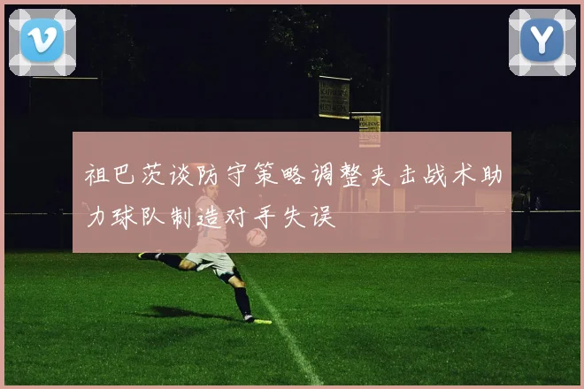 祖巴茨谈防守策略调整夹击战术助力球队制造对手失误