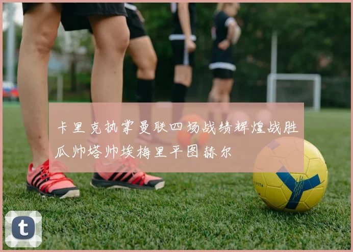 卡里克执掌曼联四场战绩辉煌战胜瓜帅塔帅埃梅里平图赫尔