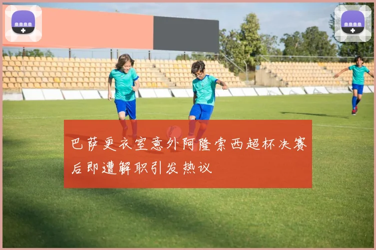 巴萨更衣室意外阿隆索西超杯决赛后即遭解职引发热议