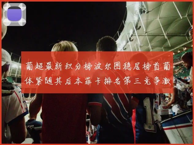 葡超最新积分榜波尔图稳居榜首葡体紧随其后本菲卡排名第三竞争激烈