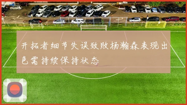 开拓者细节失误致败杨瀚森表现出色需持续保持状态