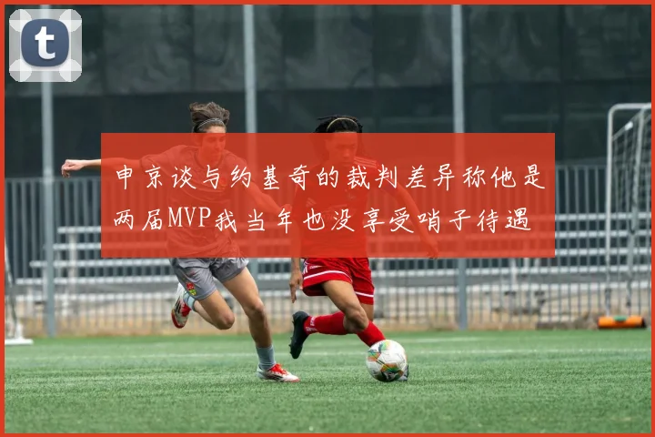 申京谈与约基奇的裁判差异称他是两届MVP我当年也没享受哨子待遇