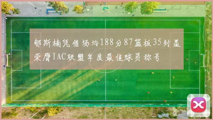 郇斯楠凭借场均188分87篮板35封盖荣膺IAC联盟年度最佳球员称号