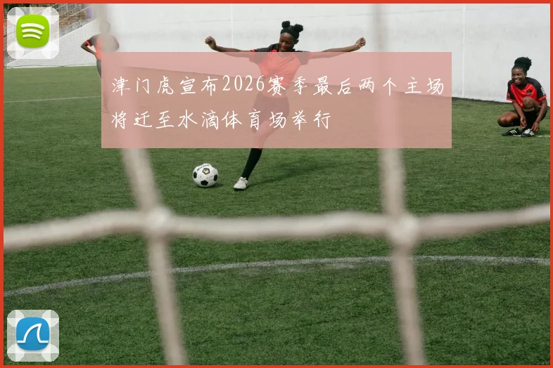津门虎宣布2026赛季最后两个主场将迁至水滴体育场举行