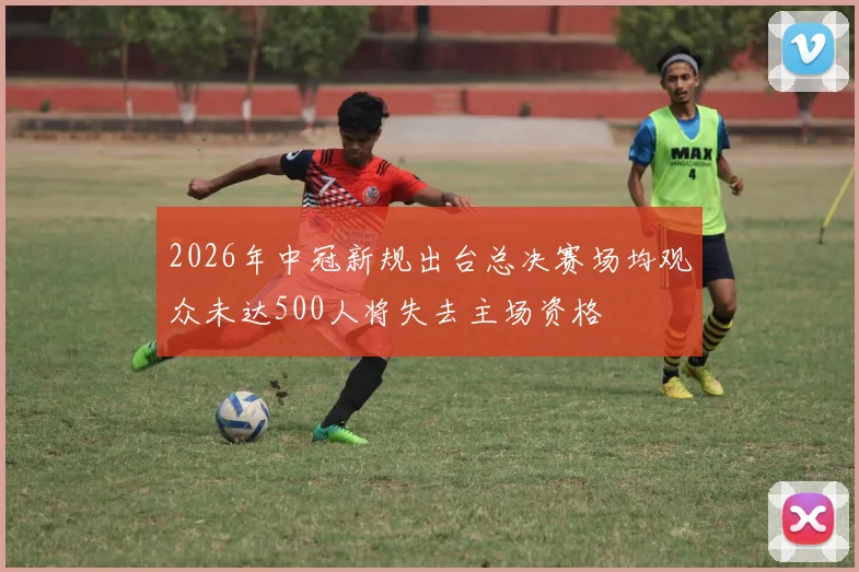 2026年中冠新规出台总决赛场均观众未达500人将失去主场资格