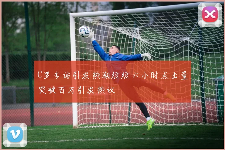 C罗专访引发热潮短短六小时点击量突破百万引发热议