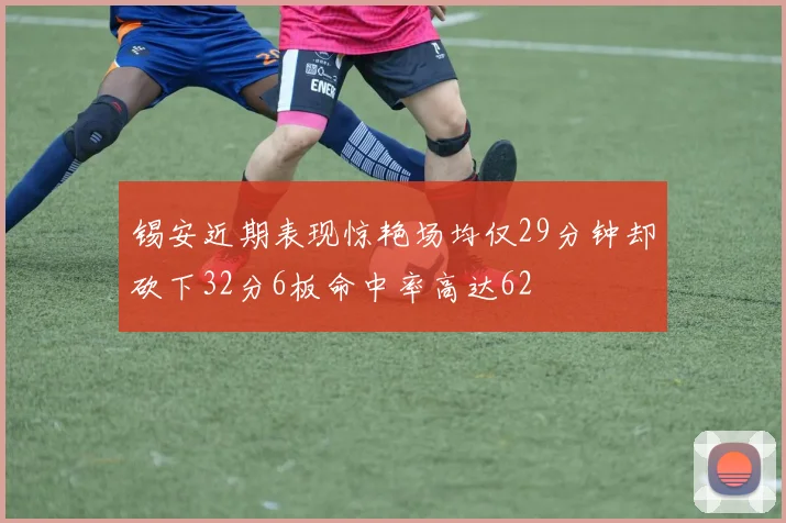 锡安近期表现惊艳场均仅29分钟却砍下32分6板命中率高达62