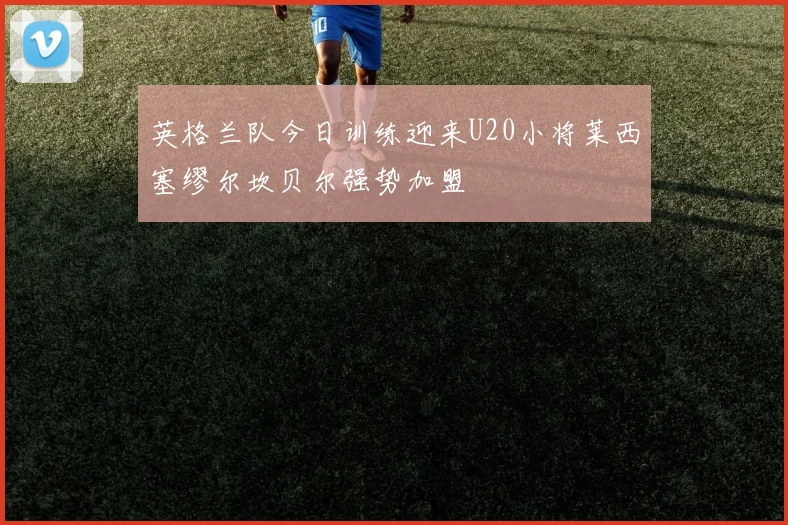 英格兰队今日训练迎来U20小将莱西塞缪尔坎贝尔强势加盟