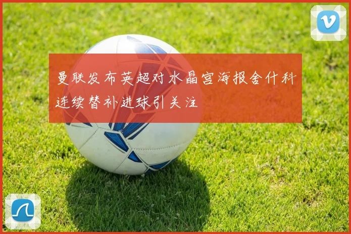 曼联发布英超对水晶宫海报舍什科连续替补进球引关注