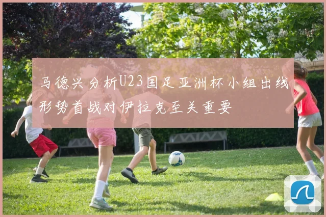马德兴分析U23国足亚洲杯小组出线形势首战对伊拉克至关重要