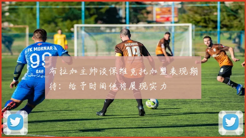 布拉加主帅谈保维克托加盟表现期待：给予时间他将展现实力