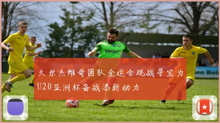 久尔杰维奇团队全运会观战寻宝为U20亚洲杯备战添新动力