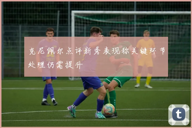 克尼佩尔点评新秀表现称关键环节处理仍需提升
