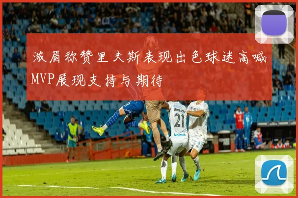 浓眉称赞里夫斯表现出色球迷高喊MVP展现支持与期待