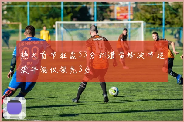 热火首节狂轰53分却遭黄蜂次节逆袭半场仅领先3分