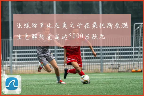 法媒称罗比尼奥之子在桑托斯表现出色解约金高达5000万欧元