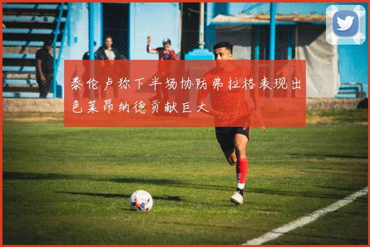 泰伦卢称下半场协防弗拉格表现出色莱昂纳德贡献巨大