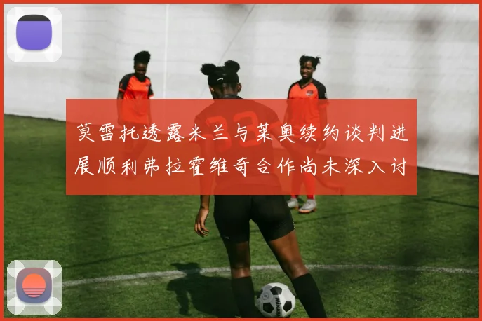 莫雷托透露米兰与莱奥续约谈判进展顺利弗拉霍维奇合作尚未深入讨论