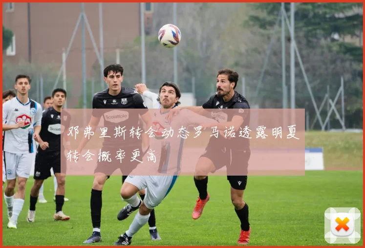 邓弗里斯转会动态罗马诺透露明夏转会概率更高
