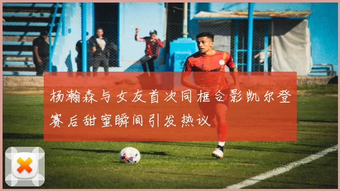 杨瀚森与女友首次同框合影凯尔登赛后甜蜜瞬间引发热议